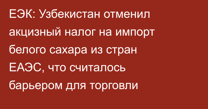 ЕЭК: Узбекистан отменил акцизный налог на импорт белого сахара из стран ЕАЭС, что считалось барьером для торговли