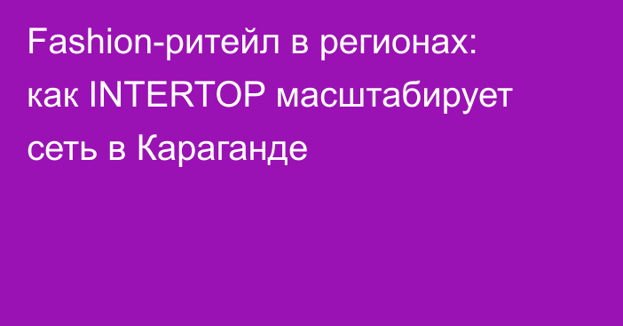 Fashion-ритейл в регионах: как INTERTOP масштабирует сеть в Караганде