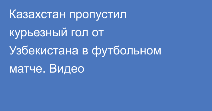 Казахстан пропустил курьезный гол от Узбекистана в футбольном матче. Видео