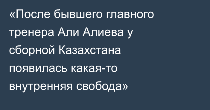 «После бывшего главного тренера Али Алиева у сборной Казахстана появилась какая-то внутренняя свобода»