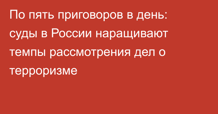 По пять приговоров в день: суды в России наращивают темпы рассмотрения дел о терроризме