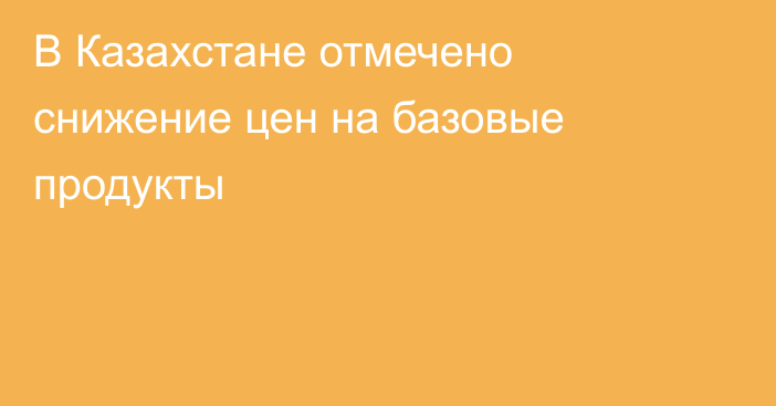 В Казахстане отмечено снижение цен на базовые продукты