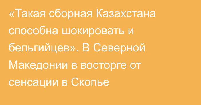 «Такая сборная Казахстана способна шокировать и бельгийцев». В Северной Македонии в восторге от сенсации в Скопье