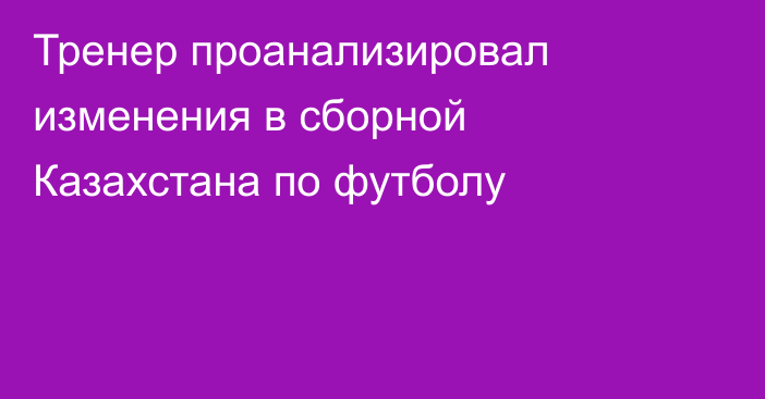 Тренер проанализировал изменения в сборной Казахстана по футболу