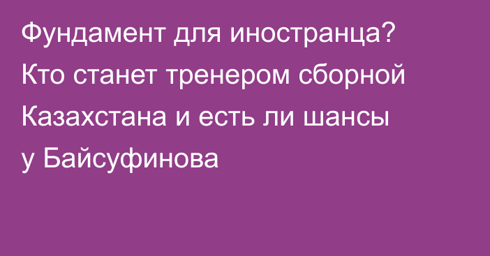 Фундамент для иностранца? Кто станет тренером сборной Казахстана и есть ли шансы у Байсуфинова
