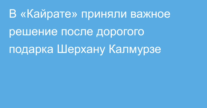В «Кайрате» приняли важное решение после дорогого подарка Шерхану Калмурзе