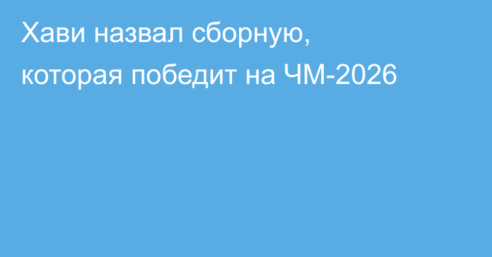 Хави назвал сборную, которая победит на ЧМ-2026
