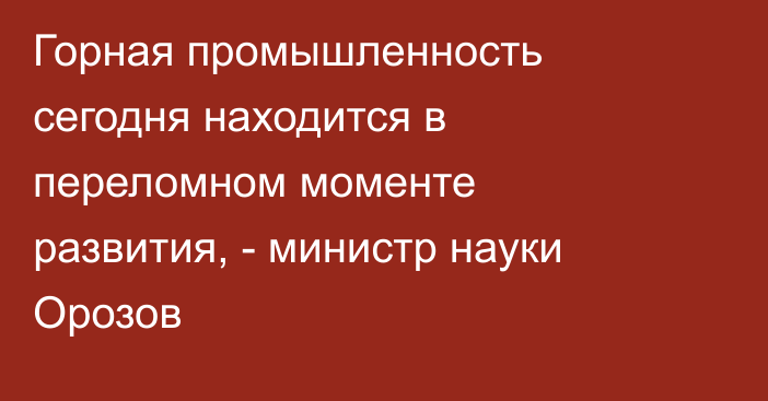 Горная промышленность сегодня находится в переломном моменте развития, - министр науки Орозов