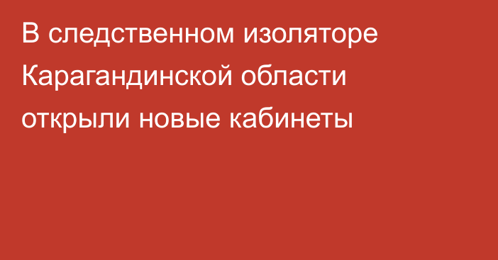 В следственном изоляторе Карагандинской области открыли новые кабинеты