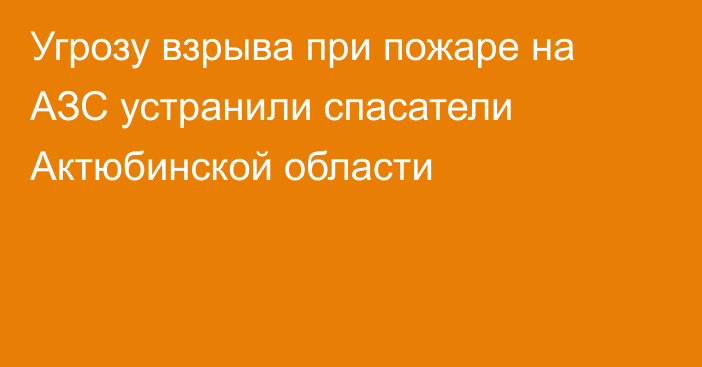 Угрозу взрыва при пожаре на АЗС устранили спасатели Актюбинской области