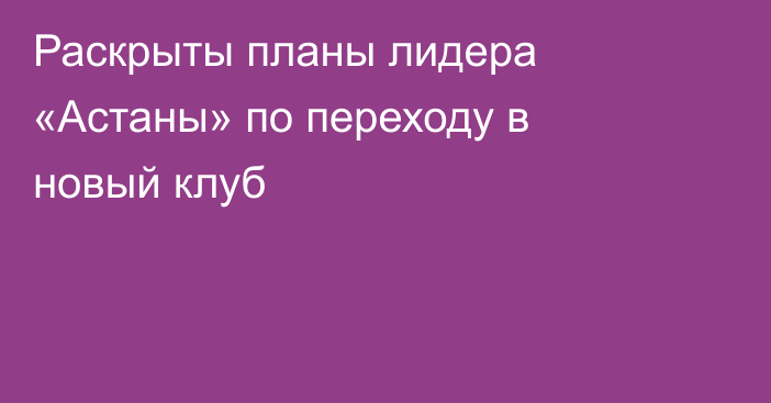 Раскрыты планы лидера «Астаны» по переходу в новый клуб