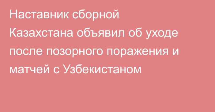 Наставник сборной Казахстана объявил об уходе после позорного поражения и матчей с Узбекистаном