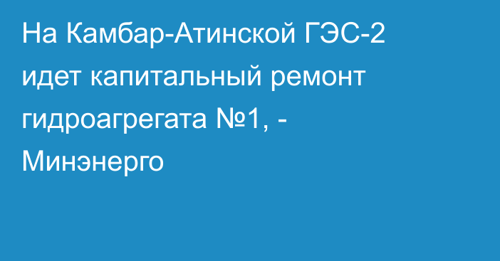 На Камбар-Атинской ГЭС-2 идет капитальный ремонт гидроагрегата №1, - Минэнерго