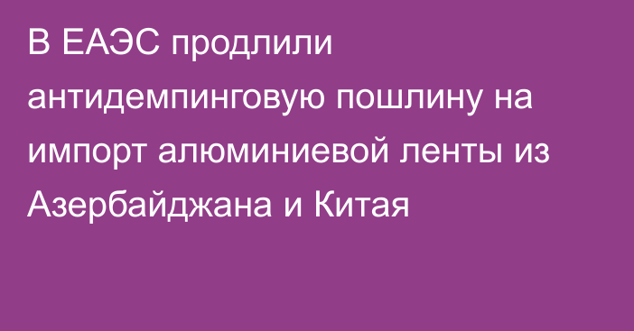 В ЕАЭС продлили антидемпинговую пошлину на импорт алюминиевой ленты из Азербайджана и Китая
