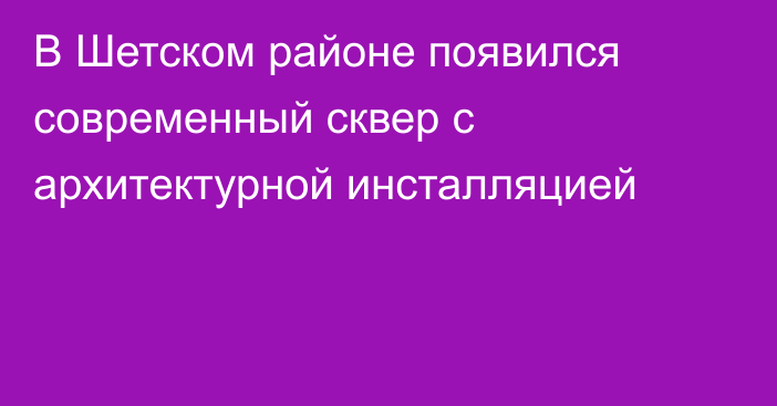 В Шетском районе появился современный сквер с архитектурной инсталляцией