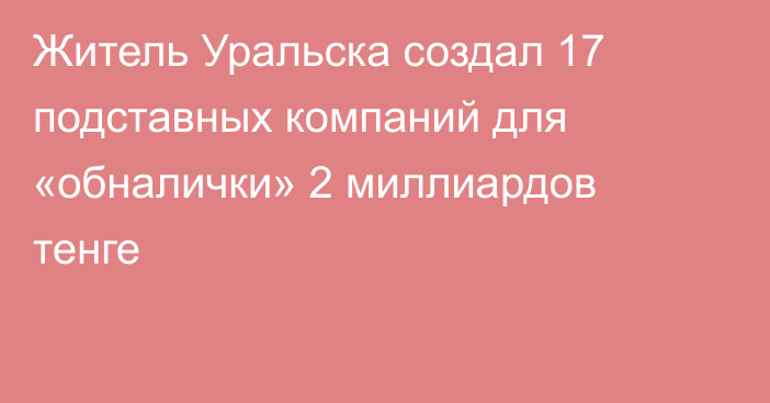Житель Уральска создал 17 подставных компаний для «обналички» 2 миллиардов тенге