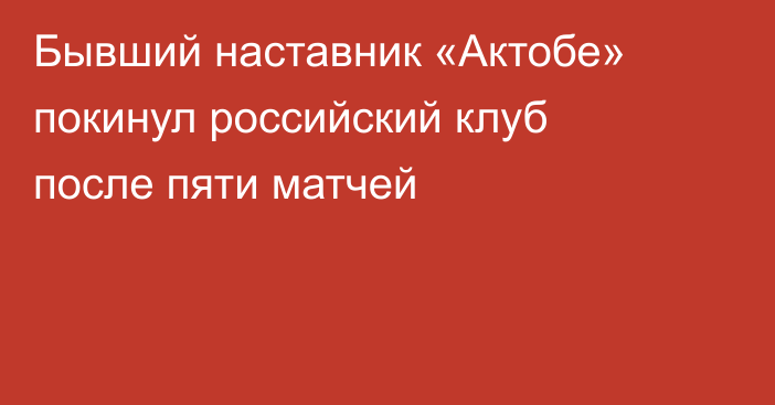 Бывший наставник «Актобе» покинул российский клуб после пяти матчей
