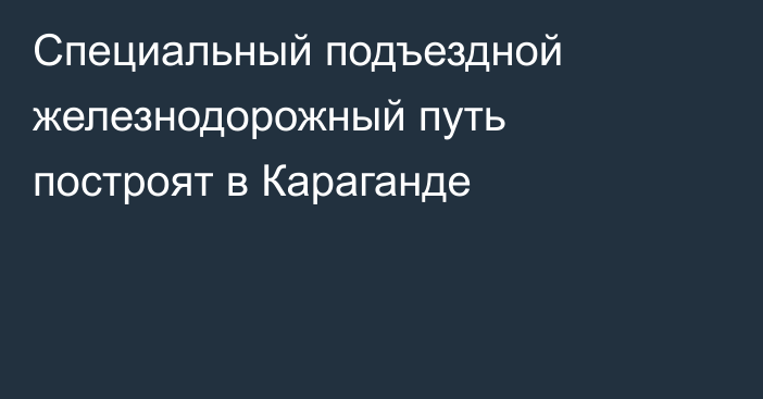 Специальный подъездной железнодорожный путь построят в Караганде