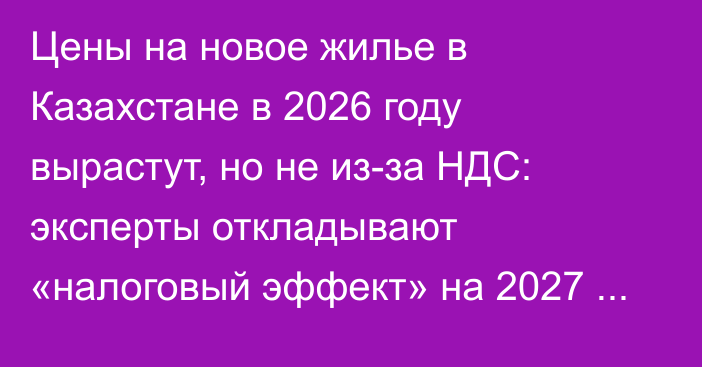 Цены на новое жилье в Казахстане в 2026 году вырастут, но не из-за НДС: эксперты откладывают «налоговый эффект» на 2027 год