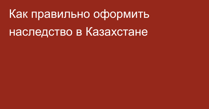 Как правильно оформить наследство в Казахстане