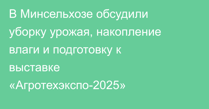В Минсельхозе обсудили уборку урожая, накопление влаги и подготовку к выставке «Агротехэкспо-2025»
