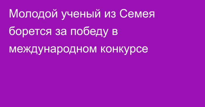 Молодой ученый из Семея борется за победу в международном конкурсе