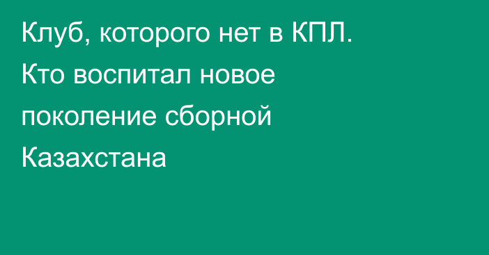 Клуб, которого нет в КПЛ. Кто воспитал новое поколение сборной Казахстана