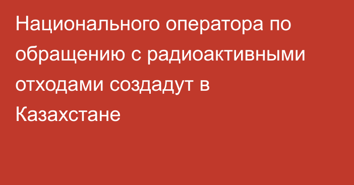 Национального оператора по обращению с радиоактивными отходами создадут в Казахстане