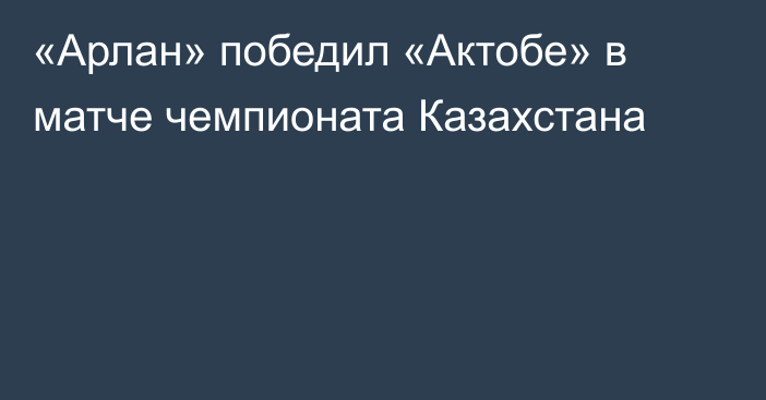 «Арлан» победил «Актобе» в матче чемпионата Казахстана