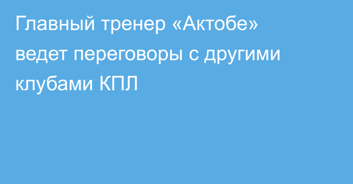 Главный тренер «Актобе» ведет переговоры с другими клубами КПЛ