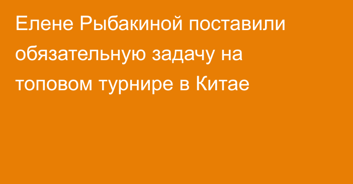 Елене Рыбакиной поставили обязательную задачу на топовом турнире в Китае