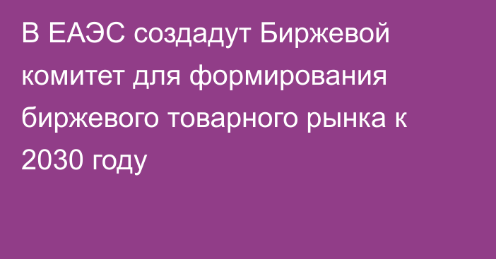 В ЕАЭС создадут Биржевой комитет для формирования биржевого товарного рынка к 2030 году