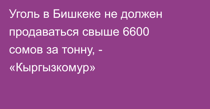 Уголь в Бишкеке не должен продаваться свыше 6600 сомов за тонну, - «Кыргызкомур»