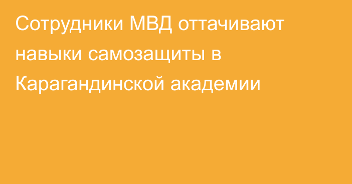 Сотрудники МВД оттачивают навыки самозащиты в Карагандинской академии
