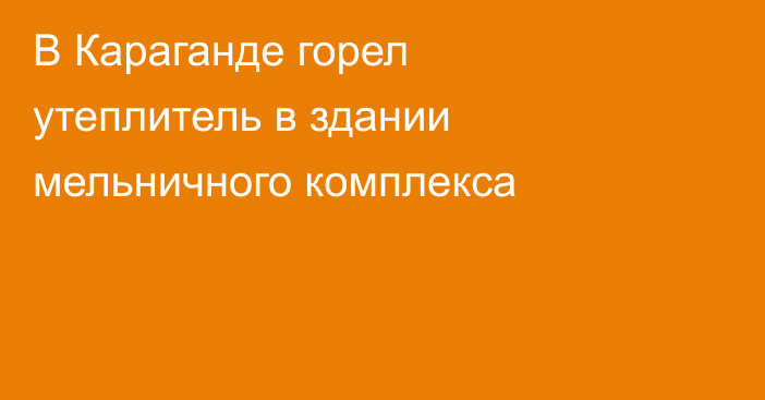 В Караганде горел утеплитель в здании мельничного комплекса