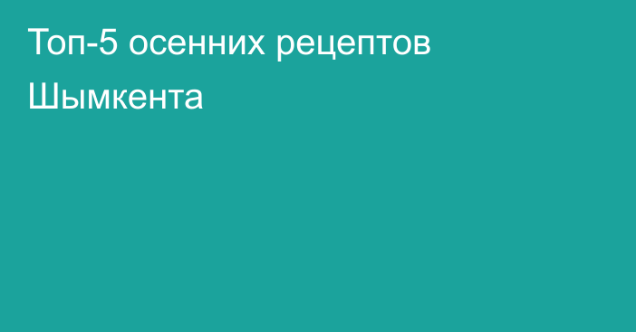 Топ-5 осенних рецептов Шымкента