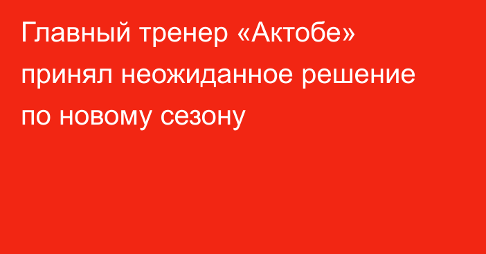 Главный тренер «Актобе» принял неожиданное решение по новому сезону