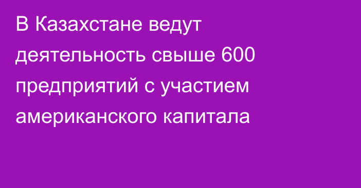 В Казахстане ведут деятельность свыше 600 предприятий с участием американского капитала