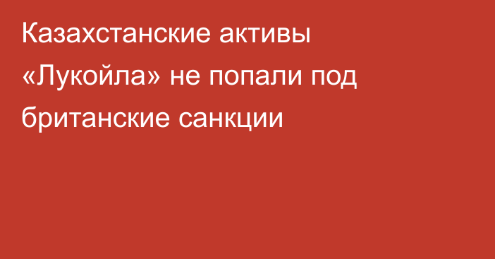 Казахстанские активы «Лукойла» не попали под британские санкции