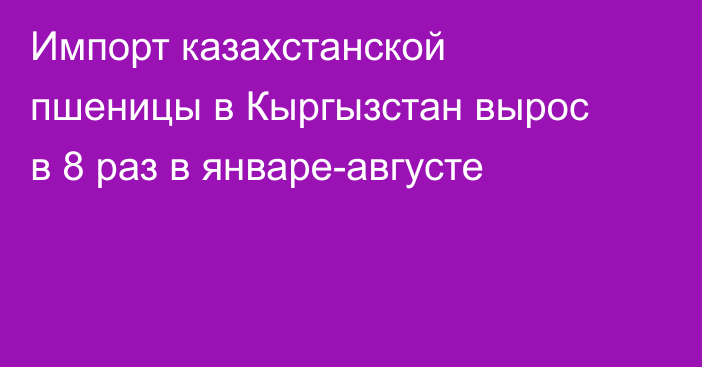 Импорт казахстанской пшеницы в Кыргызстан вырос в 8 раз в январе-августе