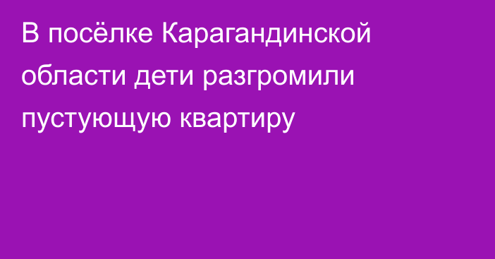 В посёлке Карагандинской области дети разгромили пустующую квартиру