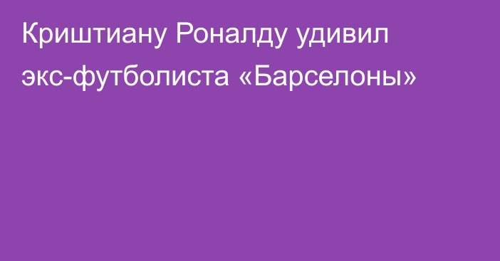 Криштиану Роналду удивил экс-футболиста «Барселоны»