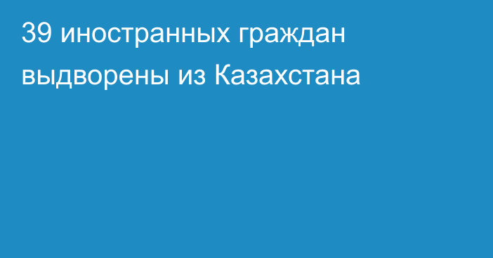 39 иностранных граждан  выдворены из Казахстана