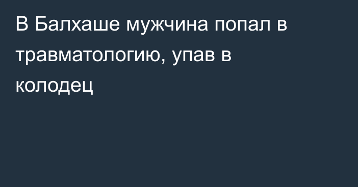 В Балхаше мужчина попал в травматологию, упав в колодец