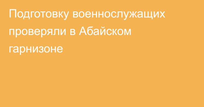 Подготовку военнослужащих проверяли в Абайском гарнизоне