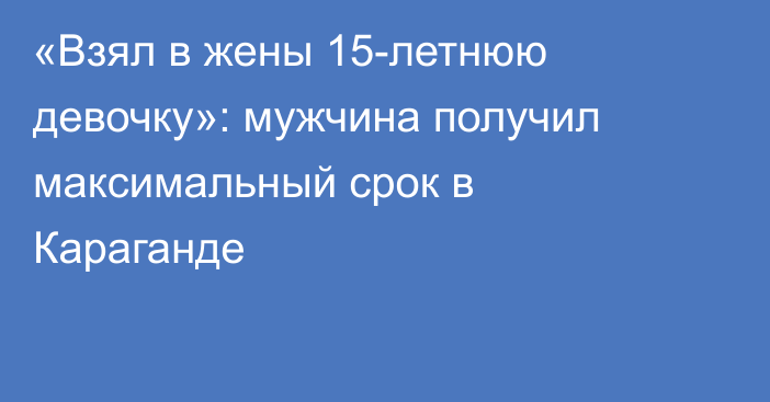 «Взял в жены 15-летнюю девочку»: мужчина получил максимальный срок в Караганде