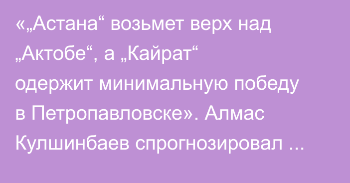 «„Астана“ возьмет верх над „Актобе“, а „Кайрат“ одержит минимальную победу в Петропавловске». Алмас Кулшинбаев спрогнозировал матчи 25-го КПЛ-2025
