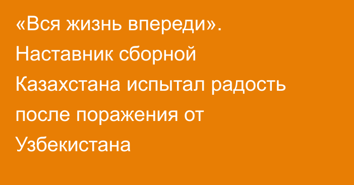 «Вся жизнь впереди». Наставник сборной Казахстана испытал радость после поражения от Узбекистана