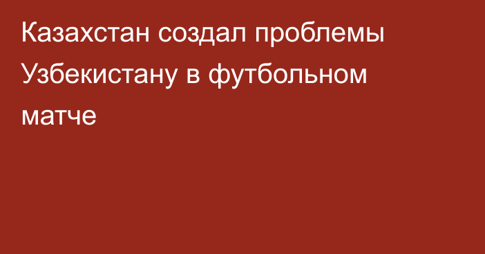 Казахстан создал проблемы Узбекистану в футбольном матче