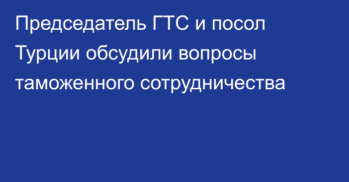 Председатель ГТС и посол Турции обсудили вопросы таможенного сотрудничества